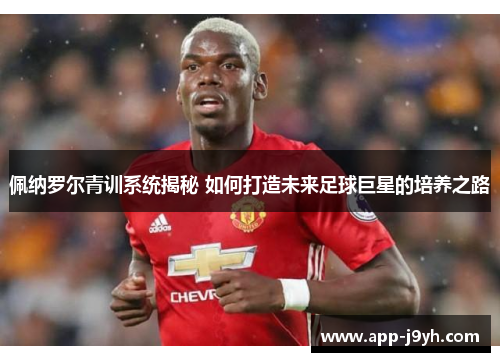 佩纳罗尔青训系统揭秘 如何打造未来足球巨星的培养之路