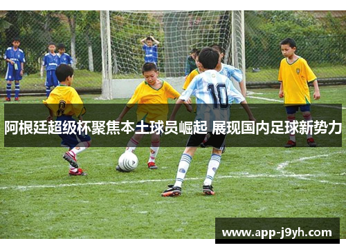 阿根廷超级杯聚焦本土球员崛起 展现国内足球新势力