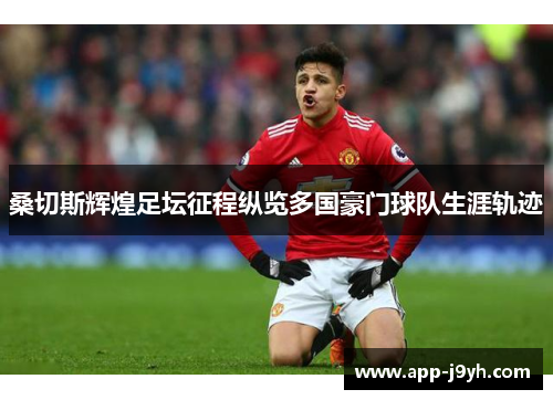 桑切斯辉煌足坛征程纵览多国豪门球队生涯轨迹